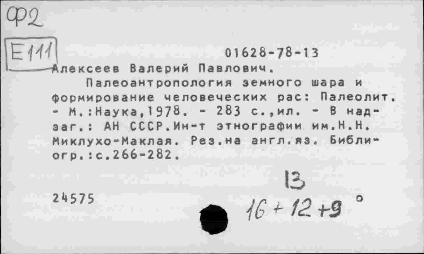 ﻿Ф2
01628-78-13
I-----Алексеев Валерий Павлович.
Палеоантропология земного шара и формирование человеческих рас: Палеолит. - М.: Наука, 1 978. - 283 с.,ил. - В над-эаг.: АН СССР.Ин-т этнографии им.Н.Н. Миклухо-Маклая. Рез.на англ.яз. Библи-огр.: с.266-282.
24575
